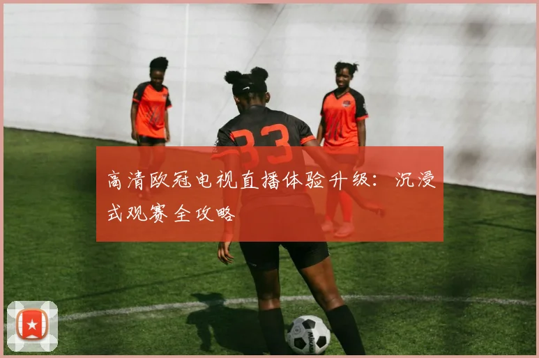 高清欧冠电视直播体验升级：沉浸式观赛全攻略