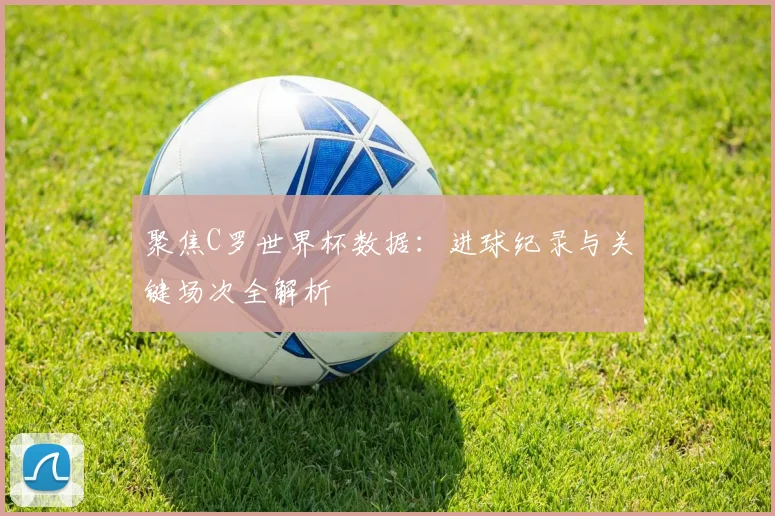 聚焦C罗世界杯数据：进球纪录与关键场次全解析