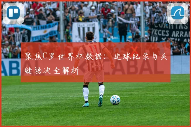 聚焦C罗世界杯数据：进球纪录与关键场次全解析