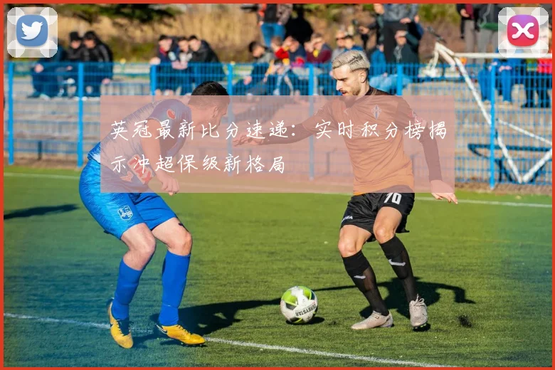 英冠最新比分速递：实时积分榜揭示冲超保级新格局