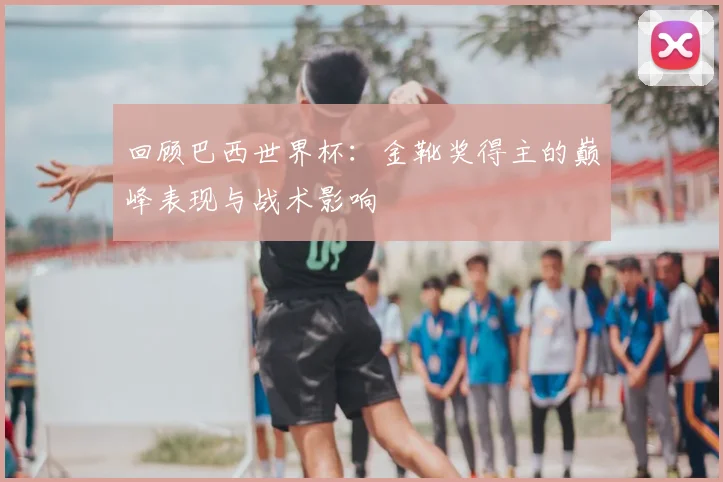 回顾巴西世界杯:金靴奖得主的巅峰表现与战术影响