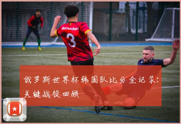 俄罗斯世界杯韩国队比分全记录：关键战役回顾