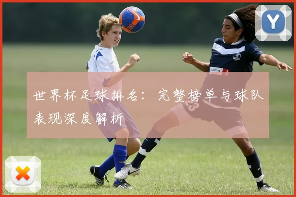 世界杯足球排名:完整榜单与球队表现深度解析