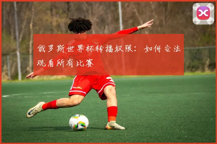 俄罗斯世界杯转播权限：如何合法观看所有比赛