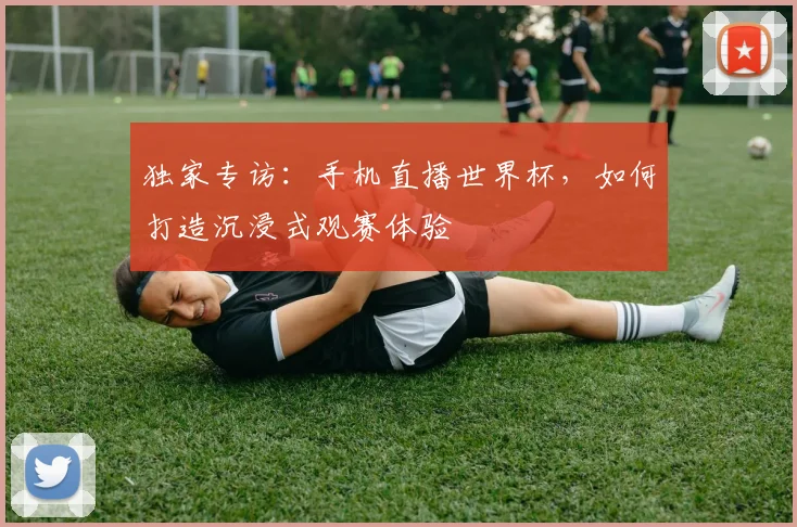 独家专访：手机直播世界杯，如何打造沉浸式观赛体验