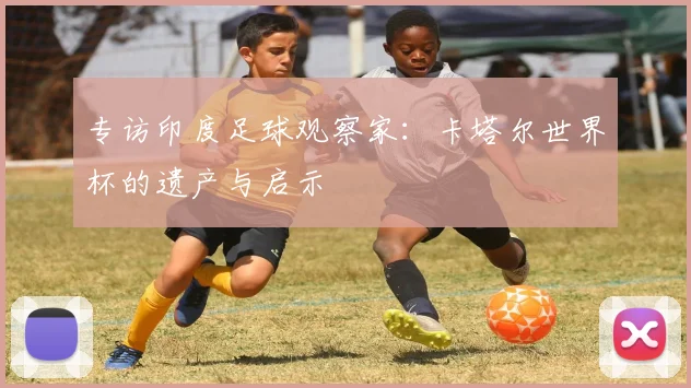 专访印度足球观察家:卡塔尔世界杯的遗产与启示