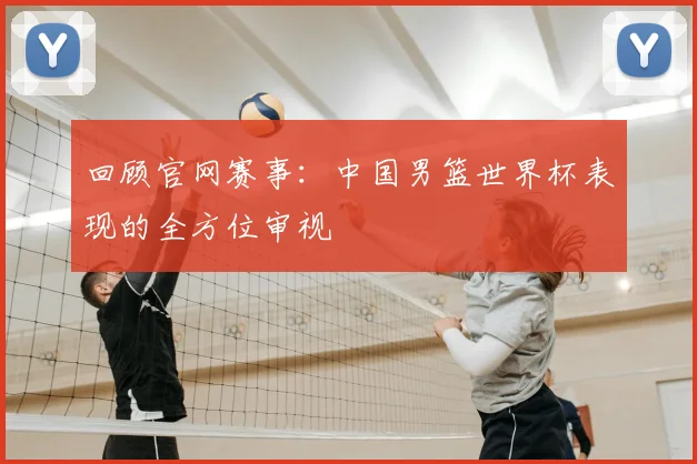 回顾官网赛事:中国男篮世界杯表现的全方位审视