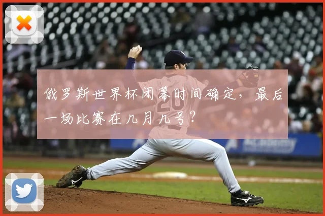 俄罗斯世界杯闭幕时间确定，最后一场比赛在几月几号？