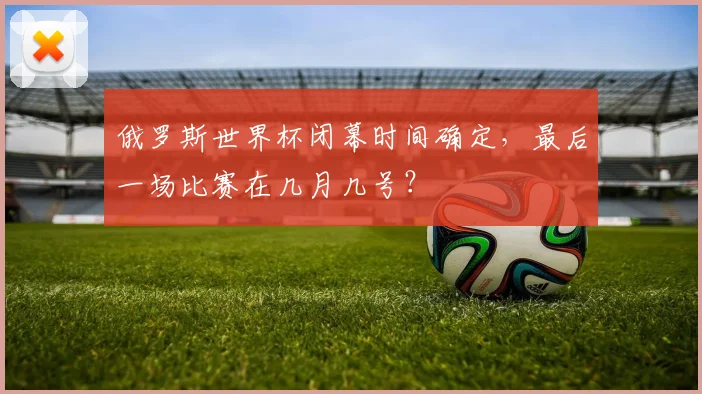 俄罗斯世界杯闭幕时间确定，最后一场比赛在几月几号？