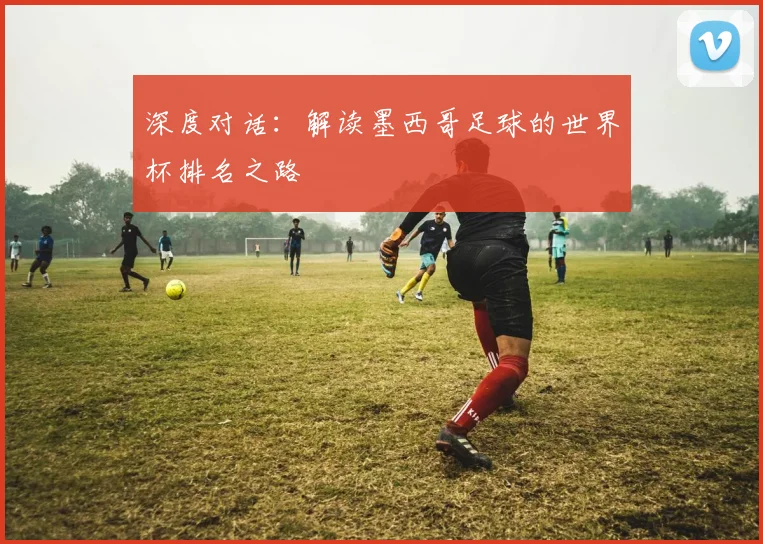 深度对话：解读墨西哥足球的世界杯排名之路
