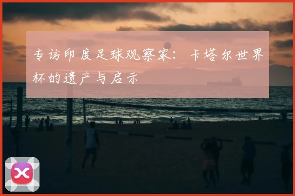 专访印度足球观察家:卡塔尔世界杯的遗产与启示