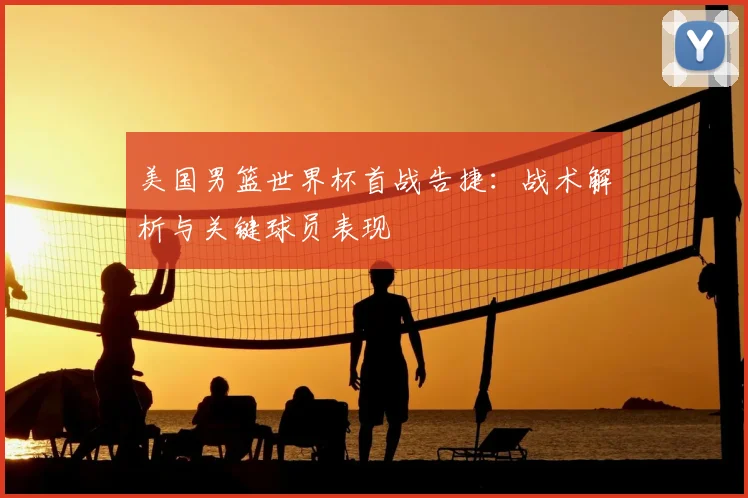 美国男篮世界杯首战告捷：战术解析与关键球员表现