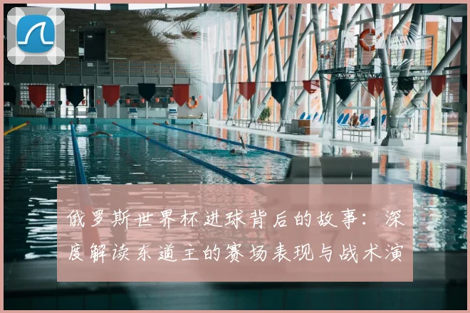 俄罗斯世界杯进球背后的故事：深度解读东道主的赛场表现与战术演变